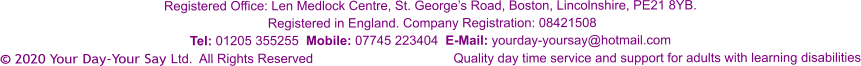 Registered Office: Len Medlock Centre, St. George’s Road, Boston, Lincolnshire, PE21 8YB.  Registered in England. Company Registration: 08421508 Tel: 01205 355255  Mobile: 07745 223404  E-Mail: yourday-yoursay@hotmail.com © 2020 Your Day-Your Say Ltd.  All Rights Reserved				Quality day time service and support for adults with learning disabilities